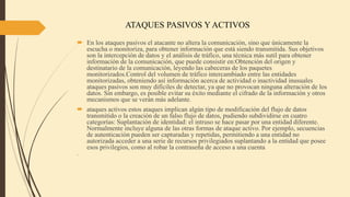 ATAQUES PASIVOS Y ACTIVOS
 En los ataques pasivos el atacante no altera la comunicación, sino que únicamente la
escucha o monitoriza, para obtener información que está siendo transmitida. Sus objetivos
son la intercepción de datos y el análisis de tráfico, una técnica más sutil para obtener
información de la comunicación, que puede consistir en:Obtención del origen y
destinatario de la comunicación, leyendo las cabeceras de los paquetes
monitorizados.Control del volumen de tráfico intercambiado entre las entidades
monitorizadas, obteniendo así información acerca de actividad o inactividad inusuales
ataques pasivos son muy difíciles de detectar, ya que no provocan ninguna alteración de los
datos. Sin embargo, es posible evitar su éxito mediante el cifrado de la información y otros
mecanismos que se verán más adelante.
 ataques activos estos ataques implican algún tipo de modificación del flujo de datos
transmitido o la creación de un falso flujo de datos, pudiendo subdividirse en cuatro
categorías: Suplantación de identidad: el intruso se hace pasar por una entidad diferente.
Normalmente incluye alguna de las otras formas de ataque activo. Por ejemplo, secuencias
de autenticación pueden ser capturadas y repetidas, permitiendo a una entidad no
autorizada acceder a una serie de recursos privilegiados suplantando a la entidad que posee
esos privilegios, como al robar la contraseña de acceso a una cuenta.

 