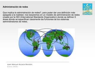 Administración de redes

Que implica la administración de redes?, para ppoder dar una definición más
apegada a la realidad, nos basaremos en un m  modelo de administración de redes
creado por la ISO (International Standards Organization) donde se definen 5
áreas d d se especifican claramente l f ciones d l sistemas
á     donde            ifi    l       t las funci     de los i t
administradores de redes.




    José Manuel Acosta Rendón
    Enero 2010
 