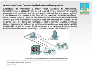 Administración del Desempeño (Performan Management):
                                      nce
Encargada de monitorear y medir varios aspectos de rendimiento,
      g                                              p                         ,
funcionamiento y utilización de la red, con el fin de mantener en niveles
aceptables los servicios que se encuentran disponibles, así como rastrear
todos los efectos en su operación. Para ello la tareas se dividen en tres fases,
                                              as
en la primera fase los datos de rendimientos son recopilados en variables de
      p                                                 p
interés que den información suficiente para ser tomados en cuenta; en la
segunda fase los datos son analizados pa determinar niveles normales
                                              ara
(base); finalmente se definen los umbrales de rendimiento para cada variable
                                               e
establecida como importante, de tal forma que si se exceden dichos umbrales
                                               e
es indicativo de la presencia de algún problem que requiere atención.
                                             ma




   José Manuel Acosta Rendón
   Enero 2010
 