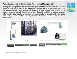 Administración de la Contabilidad (Accounting Management):
Encargada de generar la información que permita describir el uso de los
recursos que conforman l red. El primer pas es medir l utilización d t d
                 f       la d       i       so        di la tili  ió de todos
los recursos para luego realizar un análisis de que proporcione el patrón de
comportamiento actual de uso de la red, de aquí también se puede obtener
                                            e
información que ayude a planear un crecimiento o actualización de cada
elemento que f
  l           forma parte d l red, así como d
                          de la d     í       determinar si di h uso es j
                                                    i     i dicho       justo y
adecuado.




   José Manuel Acosta Rendón
   Enero 2010
 