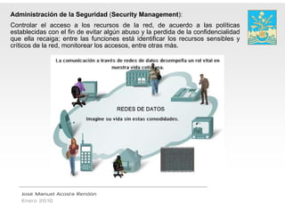 Administración de la Seguridad (Security M
                                         Management):
Controlar el acceso a los recursos de la red, de acuerdo a las políticas
establecidas con el fi d evitar algún abuso y l perdida d l confidencialidad
   t bl id           l fin de it    l ú b         la  did de la    fid  i lid d
que ella recaiga; entre las funciones está identificar los recursos sensibles y
críticos de la red, monitorear los accesos, entr otras más.
                                               re




   José Manuel Acosta Rendón
   Enero 2010
 