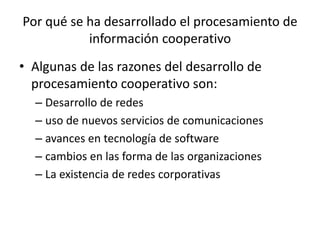 Por qué se ha desarrollado el procesamiento de
información cooperativo
• Algunas de las razones del desarrollo de
procesamiento cooperativo son:
– Desarrollo de redes
– uso de nuevos servicios de comunicaciones
– avances en tecnología de software
– cambios en las forma de las organizaciones
– La existencia de redes corporativas
 