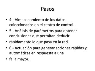 Pasos
• 4.- Almacenamiento de los datos
coleccionados en el centro de control.
• 5.- Análisis de parámetros para obtener
conclusiones que permitan deducir
• rápidamente lo que pasa en la red.
• 6.- Actuación para generar acciones rápidas y
automáticas en respuesta a una
• falla mayor.
 
