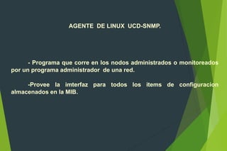 AGENTE DE LINUX UCD-SNMP.
- Programa que corre en los nodos administrados o monitoreados
por un programa administrador de una red.
-Provee la imterfaz para todos los items de configuracion
almacenados en la MIB.
 