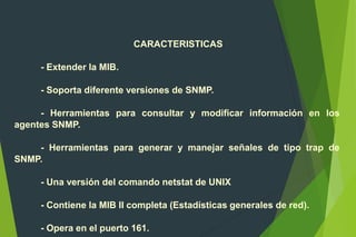 CARACTERISTICAS
- Extender la MIB.
- Soporta diferente versiones de SNMP.
- Herramientas para consultar y modificar información en los
agentes SNMP.
- Herramientas para generar y manejar señales de tipo trap de
SNMP.
- Una versión del comando netstat de UNIX
- Contiene la MIB II completa (Estadísticas generales de red).
- Opera en el puerto 161.
 