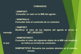 COMANDOS.
- SNMPGET:
Consultar un valor en la MIB del agente .
- SNMPWALK :
Consultar todo el contenido de un subarbol.
- SNMPSET:
Modificar el valor de los objetos del agente al enviar el
mensaje SET_REQUEST.
- SNMPGETNEXT:
Consultar el valor del siguiente objeto de la MIB con respecto
al que se indica en la línea de comandos.
SNMPNETSTAT: Devuelve los sockets abiertos en el sistema
remoto.
 