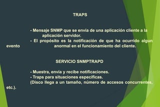 TRAPS
- Mensaje SNMP que se envía de una aplicación cliente a la
aplicación servidor.
- El propósito es la notificación de que ha ocurrido algun
evento anormal en el funcionamiento del cliente.
SERVICIO SNMPTRAPD
- Muestra, envía y recibe notificaciones.
- Traps para situaciones específicas.
(Disco llega a un tamaño, número de accesos concurrentes,
etc.).
 