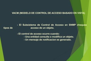 VACM (MODELO DE CONTROL DE ACCESO BASADO EN VISTA)
- El Subsistema de Control de Acceso en SNMP chequea
tipos de acceso de un objeto.
- El control de acceso ocurre cuando:
- Una entidad consulta o modifica un objeto.
- Un mensaje de notificacion es generado.
 