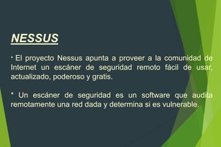 NESSUS
* El proyecto Nessus apunta a proveer a la comunidad de
Internet un escáner de seguridad remoto fácil de usar,
actualizado, poderoso y gratis.
* Un escáner de seguridad es un software que audita
remotamente una red dada y determina si es vulnerable.
 