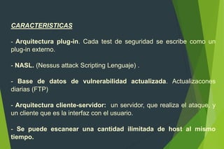 CARACTERISTICAS
- Arquitectura plug-in. Cada test de seguridad se escribe como un
plug-in externo.
- NASL. (Nessus attack Scripting Lenguaje) .
- Base de datos de vulnerabilidad actualizada. Actualizacones
diarias (FTP)
- Arquitectura cliente-servidor: un servidor, que realiza el ataque, y
un cliente que es la interfaz con el usuario.
- Se puede escanear una cantidad ilimitada de host al mismo
tiempo.
 