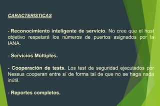 CARACTERISTICAS
- Reconocimiento inteligente de servicio. No cree que el host
objetivo respetará los números de puertos asignados por la
IANA.
- Servicios Múltiples.
- Cooperación de tests. Los test de seguridad ejecutados por
Nessus cooperan entre sí de forma tal de que no se haga nada
inútil.
- Reportes completos.
 