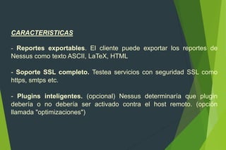 CARACTERISTICAS
- Reportes exportables. El cliente puede exportar los reportes de
Nessus como texto ASCII, LaTeX, HTML
- Soporte SSL completo. Testea servicios con seguridad SSL como
https, smtps etc.
- Plugins inteligentes. (opcional) Nessus determinaría que plugin
debería o no debería ser activado contra el host remoto. (opción
llamada "optimizaciones")
 