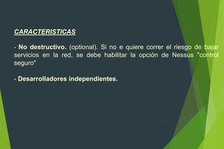 CARACTERISTICAS
- No destructivo. (optional). Si no e quiere correr el riesgo de bajar
servicios en la red, se debe habilitar la opción de Nessus "control
seguro"
- Desarrolladores independientes.
 