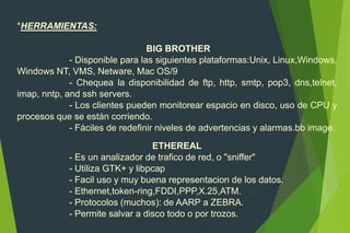 *HERRAMIENTAS:
BIG BROTHER
- Disponible para las siguientes plataformas:Unix, Linux,Windows,
Windows NT, VMS, Netware, Mac OS/9
- Chequea la disponibilidad de ftp, http, smtp, pop3, dns,telnet,
imap, nntp, and ssh servers.
- Los clientes pueden monitorear espacio en disco, uso de CPU y
procesos que se están corriendo.
- Fáciles de redefinir niveles de advertencias y alarmas.bb image.
ETHEREAL
- Es un analizador de trafico de red, o "sniffer"
- Utiliza GTK+ y libpcap
- Facil uso y muy buena representacion de los datos.
- Ethernet,token-ring,FDDI,PPP,X.25,ATM.
- Protocolos (muchos): de AARP a ZEBRA.
- Permite salvar a disco todo o por trozos.
 