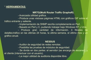 * HERRAMIENTAS:
MRTG(Multi Router Traffic GrapheR)
- Avanzada utilidad gráfica.
- Produce unas vistosas págimas HTML con gráficos GIF sobre el
tráfico entrante y saliente.
- Implemantación de SNMP escrita completamente en Perl.
- Basado en Perl y C, pudiendo trabajar bajo Windows NT y Unix.
- Produce gran cantidad de información. 4 Niveles de
detalles:tráfico en las últimas 24 horas, la última semana, el último mes y un
gráfico anual.
NESSUS
- Auditor de seguridad de redes remotas.
- Posibilita las pruebas de módulos de seguridad.
- Se divide en dos partes: el servidor (se encarga de escaner), y
el cliente (interactuar con el usuario).
- La mejor utilidad de auditoria disponible libre.
 
