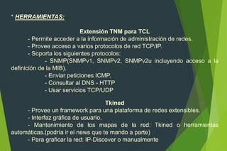 * HERRAMIENTAS:
Extensión TNM para TCL
- Permite acceder a la información de administración de redes.
- Provee acceso a varios protocolos de red TCP/IP.
- Soporta los siguientes protocolos:
- SNMP(SNMPv1, SNMPv2, SNMPv2u incluyendo acceso a la
definición de la MIB).
- Enviar peticiones ICMP.
- Consultar al DNS - HTTP
- Usar servicios TCP/UDP
Tkined
- Provee un framework para una plataforma de redes extensibles.
- Interfaz gráfica de usuario.
- Mantenimiento de los mapas de la red: Tkined o herramientas
automáticas.(podría ir el news que te mando a parte)
- Para graficar la red: IP-Discover o manualmente
 
