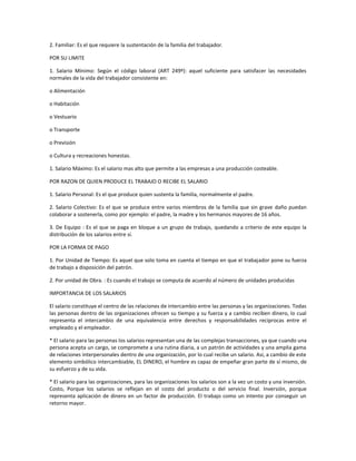 2. Familiar: Es el que requiere la sustentación de la familia del trabajador.
POR SU LIMITE
1. Salario Mínimo: Según el código laboral (ART 249º): aquel suficiente para satisfacer las necesidades
normales de la vida del trabajador consistente en:
o Alimentación
o Habitación
o Vestuario
o Transporte
o Previsión
o Cultura y recreaciones honestas.
1. Salario Máximo: Es el salario mas alto que permite a las empresas a una producción costeable.
POR RAZON DE QUIEN PRODUCE EL TRABAJO O RECIBE EL SALARIO
1. Salario Personal: Es el que produce quien sustenta la familia, normalmente el padre.
2. Salario Colectivo: Es el que se produce entre varios miembros de la familia que sin grave daño puedan
colaborar a sostenerla, como por ejemplo: el padre, la madre y los hermanos mayores de 16 años.
3. De Equipo : Es el que se paga en bloque a un grupo de trabajo, quedando a criterio de este equipo la
distribución de los salarios entre sí.
POR LA FORMA DE PAGO
1. Por Unidad de Tiempo: Es aquel que solo toma en cuenta el tiempo en que el trabajador pone su fuerza
de trabajo a disposición del patrón.
2. Por unidad de Obra. : Es cuando el trabajo se computa de acuerdo al número de unidades producidas
IMPORTANCIA DE LOS SALARIOS
El salario constituye el centro de las relaciones de intercambio entre las personas y las organizaciones. Todas
las personas dentro de las organizaciones ofrecen su tiempo y su fuerza y a cambio reciben dinero, lo cual
representa el intercambio de una equivalencia entre derechos y responsabilidades reciprocas entre el
empleado y el empleador.
* El salario para las personas los salarios representan una de las complejas transacciones, ya que cuando una
persona acepta un cargo, se compromete a una rutina diaria, a un patrón de actividades y una amplia gama
de relaciones interpersonales dentro de una organización, por lo cual recibe un salario. Así, a cambio de este
elemento simbólico intercambiable, EL DINERO, el hombre es capaz de empeñar gran parte de sí mismo, de
su esfuerzo y de su vida.
* El salario para las organizaciones, para las organizaciones los salarios son a la vez un costo y una inversión.
Costo, Porque los salarios se reflejan en el costo del producto o del servicio final. Inversión, porque
representa aplicación de dinero en un factor de producción. El trabajo como un intento por conseguir un
retorno mayor.
 