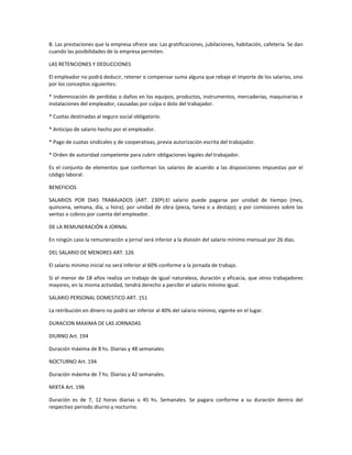 B. Las prestaciones que la empresa ofrece sea: Las gratificaciones, jubilaciones, habitación, cafetería. Se dan
cuando las posibilidades de la empresa permiten.
LAS RETENCIONES Y DEDUCCIONES
El empleador no podrá deducir, retener o compensar suma alguna que rebaje el importe de los salarios, sino
por los conceptos siguientes:
* Indemnización de perdidas o daños en los equipos, productos, instrumentos, mercaderías, maquinarias e
instalaciones del empleador, causadas por culpa o dolo del trabajador.
* Cuotas destinadas al seguro social obligatorio.
* Anticipo de salario hecho por el empleador.
* Pago de cuotas sindicales y de cooperativas, previa autorización escrita del trabajador.
* Orden de autoridad competente para cubrir obligaciones legales del trabajador.
Es el conjunto de elementos que conforman los salarios de acuerdo a las disposiciones impuestas por el
código laboral.
BENEFICIOS
SALARIOS POR DIAS TRABAJADOS (ART. 230º):El salario puede pagarse por unidad de tiempo (mes,
quincena, semana, día, u hora); por unidad de obra (pieza, tarea o a destajo); y por comisiones sobre las
ventas o cobros por cuenta del empleador.
DE LA REMUNERACIÓN A JORNAL
En ningún caso la remuneración a jornal será inferior a la división del salario mínimo mensual por 26 días.
DEL SALARIO DE MENORES ART. 126
El salario mínimo inicial no será inferior al 60% conforme a la jornada de trabajo.
Si el menor de 18 años realiza un trabajo de igual naturaleza, duración y eficacia, que otros trabajadores
mayores, en la misma actividad, tendrá derecho a percibir el salario mínimo igual.
SALARIO PERSONAL DOMESTICO ART. 151
La retribución en dinero no podrá ser inferior al 40% del salario mínimo, vigente en el lugar.
DURACION MAXIMA DE LAS JORNADAS
DIURNO Art. 194
Duración máxima de 8 hs. Diarias y 48 semanales.
NOCTURNO Art. 194
Duración máxima de 7 hs. Diarias y 42 semanales.
MIXTA Art. 196
Duración es de 7, 12 horas diarias o 45 hs. Semanales. Se pagara conforme a su duración dentro del
respectivo periodo diurno y nocturno.
 