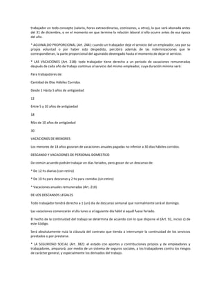 trabajador en todo concepto (salario, horas extraordinarias, comisiones, u otras), la que será abonada antes
del 31 de diciembre, o en el momento en que termine la relación laboral si ello ocurre antes de esa época
del año.
* AGUINALDO PROPORCIONAL (Art. 244): cuando un trabajador deje el servicio del un empleador, sea por su
propia voluntad o por haber sido despedido, percibirá además de las indemnizaciones que le
correspondieran, la parte proporcional del aguinaldo devengado hasta el momento de dejar el servicio.
* LAS VACACIONES (Art. 218): todo trabajador tiene derecho a un periodo de vacaciones remuneradas
después de cada año de trabajo continuo al servicio del mismo empleador, cuya duración mínima será:
Para trabajadores de:
Cantidad de Días Hábiles Corridos
Desde 1 Hasta 5 años de antigüedad
12
Entre 5 y 10 años de antigüedad
18
Más de 10 años de antigüedad
30
VACACIONES DE MENORES
Los menores de 18 años gozaran de vacaciones anuales pagadas no inferior a 30 días hábiles corridos.
DESCANSO Y VACACIONES DE PERSONAL DOMESTICO
De común acuerdo podrán trabajar en días feriados, pero gozan de un descanso de:
* De 12 hs diarias (con retiro)
* De 10 hs para descanso y 2 hs para comidas (sin retiro)
* Vacaciones anuales remuneradas (Art. 218)
DE LOS DESCANSOS LEGALES
Todo trabajador tendrá derecho a 1 (un) día de descanso semanal que normalmente será el domingo.
Las vacaciones comenzarán el día lunes o el siguiente día hábil si aquél fuese feriado.
El hecho de la continuidad del trabajo se determina de acuerdo con lo que dispone el (Art. 92, inciso c) de
este Código.
Será absolutamente nula la cláusula del contrato que tienda a interrumpir la continuidad de los servicios
prestados o por prestarse.
* LA SEGURIDAD SOCIAL (Art. 382): el estado con aportes y contribuciones propios y de empleadores y
trabajadores, amparará, por medio de un sistema de seguros sociales, a los trabajadores contra los riesgos
de carácter general, y especialmente los derivados del trabajo.
 