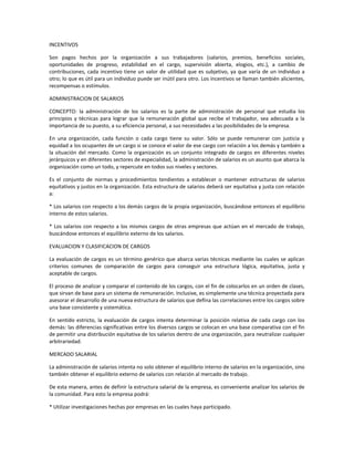 INCENTIVOS
Son pagos hechos por la organización a sus trabajadores (salarios, premios, beneficios sociales,
oportunidades de progreso, estabilidad en el cargo, supervisión abierta, elogios, etc.), a cambio de
contribuciones, cada incentivo tiene un valor de utilidad que es subjetivo, ya que varía de un individuo a
otro; lo que es útil para un individuo puede ser inútil para otro. Los incentivos se llaman también alicientes,
recompensas o estímulos.
ADMINISTRACION DE SALARIOS
CONCEPTO: la administración de los salarios es la parte de administración de personal que estudia los
principios y técnicas para lograr que la remuneración global que recibe el trabajador, sea adecuada a la
importancia de su puesto, a su eficiencia personal, a sus necesidades a las posibilidades de la empresa.
En una organización, cada función o cada cargo tiene su valor. Sólo se puede remunerar con justicia y
equidad a los ocupantes de un cargo si se conoce el valor de ese cargo con relación a los demás y también a
la situación del mercado. Como la organización es un conjunto integrado de cargos en diferentes niveles
jerárquicos y en diferentes sectores de especialidad, la administración de salarios es un asunto que abarca la
organización como un todo, y repercute en todos sus niveles y sectores.
Es el conjunto de normas y procedimientos tendientes a establecer o mantener estructuras de salarios
equitativos y justos en la organización. Esta estructura de salarios deberá ser equitativa y justa con relación
a:
* Los salarios con respecto a los demás cargos de la propia organización, buscándose entonces el equilibrio
interno de estos salarios.
* Los salarios con respecto a los mismos cargos de otras empresas que actúan en el mercado de trabajo,
buscándose entonces el equilibrio externo de los salarios.
EVALUACION Y CLASIFICACION DE CARGOS
La evaluación de cargos es un término genérico que abarca varias técnicas mediante las cuales se aplican
criterios comunes de comparación de cargos para conseguir una estructura lógica, equitativa, justa y
aceptable de cargos.
El proceso de analizar y comparar el contenido de los cargos, con el fin de colocarlos en un orden de clases,
que sirvan de base para un sistema de remuneración. Inclusive, es simplemente una técnica proyectada para
asesorar el desarrollo de una nueva estructura de salarios que defina las correlaciones entre los cargos sobre
una base consistente y sistemática.
En sentido estricto, la evaluación de cargos intenta determinar la posición relativa de cada cargo con los
demás: las diferencias significativas entre los diversos cargos se colocan en una base comparativa con el fin
de permitir una distribución equitativa de los salarios dentro de una organización, para neutralizar cualquier
arbitrariedad.
MERCADO SALARIAL
La administración de salarios intenta no solo obtener el equilibrio interno de salarios en la organización, sino
también obtener el equilibrio externo de salarios con relación al mercado de trabajo.
De esta manera, antes de definir la estructura salarial de la empresa, es conveniente analizar los salarios de
la comunidad. Para esto la empresa podrá:
* Utilizar investigaciones hechas por empresas en las cuales haya participado.
 