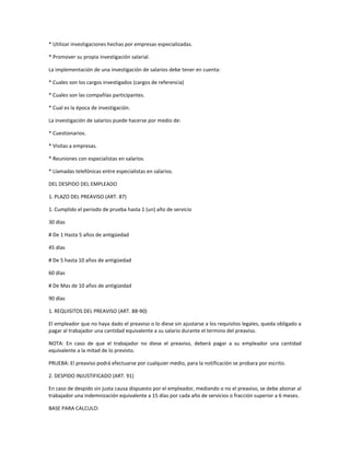 * Utilizar investigaciones hechas por empresas especializadas.
* Promover su propia investigación salarial.
La implementación de una investigación de salarios debe tener en cuenta:
* Cuales son los cargos investigados (cargos de referencia)
* Cuales son las compañías participantes.
* Cual es la época de investigación.
La investigación de salarios puede hacerse por medio de:
* Cuestionarios.
* Visitas a empresas.
* Reuniones con especialistas en salarios.
* Llamadas telefónicas entre especialistas en salarios.
DEL DESPIDO DEL EMPLEADO
1. PLAZO DEL PREAVISO (ART. 87)
1. Cumplido el periodo de prueba hasta 1 (un) año de servicio
30 días
# De 1 Hasta 5 años de antigüedad
45 días
# De 5 hasta 10 años de antigüedad
60 días
# De Mas de 10 años de antigüedad
90 días
1. REQUISITOS DEL PREAVISO (ART. 88-90)
El empleador que no haya dado el preaviso o lo diese sin ajustarse a los requisitos legales, queda obligado a
pagar al trabajador una cantidad equivalente a su salario durante el termino del preaviso.
NOTA: En caso de que el trabajador no diese el preaviso, deberá pagar a su empleador una cantidad
equivalente a la mitad de lo previsto.
PRUEBA: El preaviso podrá efectuarse por cualquier medio, para la notificación se probara por escrito.
2. DESPIDO INJUSTIFICADO (ART. 91)
En caso de despido sin justa causa dispuesto por el empleador, mediando o no el preaviso, se debe abonar al
trabajador una indemnización equivalente a 15 días por cada año de servicios o fracción superior a 6 meses.
BASE PARA CALCULO:
 