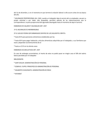 del 31 de diciembre, o en el momento en que termine la relación laboral si ello ocurre antes de esa época
del año.
* AGUINALDO PROPORCIONAL (Art. 244): cuando un trabajador deje el servicio del un empleador, sea por su
propia voluntad o por haber sido despedido, percibirá además de las indemnizaciones que le
correspondieran, la parte proporcional del aguinaldo devengado hasta el momento de dejar el servicio.
EMBARGOS DE SALARIO Y AGUINALDO ART. 245º
1º EL AGUINALDO ES INEMBARGABLE
2º EL SUELDO PODRA SER EMBARGADO DENTRO DE LOS SIGUIENTES LÍMITES:
* hasta 50 % para pensiones alimenticias establecidas por ley
* hasta 40 % para pagar habitación, artículos alimenticios adquiridos por el trabajador, o sus familiares que
vivan y dependan económicamente de el
* hasta un 25 % en los demás casos
EMBARGOS ACUMULATIVOS ART. 245º
En caso de embargos acumulativos, el monto de estos no podrá pasar en ningún caso el 50% del salario
básico percibido por el trabajador
BIBLIOGRAFÍA
* GARY DESLER: ADMINISTRACIÓN DE PERSONAL
* EDWIN B. FLIPPO: PRINCIPIOS DE ADMINISTRACIÓN DE PERSONAL
* IDALBERTO CHIAVENATO: ADMINISTRACIÓN DE RRHH
* INTERNET
 