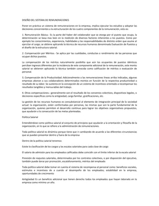 DISEÑO DEL SISTEMA DE REMUNERACIONES
Poner en práctica un sistema de remuneraciones en la empresa, implica ejecutar los estudios y adoptar las
decisiones concernientes a la estructuración de los cuatro componentes de la remuneración, esto es:
1. Remuneración Básica.- Es la parte del haber del colaborador que se otorga por el puesto que ocupa, la
determinación se basa mas bien en la medición de diversos factores inherentes a los puestos. Como por
ejemplo los conocimientos, experiencia, habilidades y las responsabilidades de distinto orden que asume al
ejercitar el cargo; se obtiene aplicando la técnica de recursos humanos denominada Evaluación de Puestos y
el diseño de la estructura salarial.
2. Compensación por Méritos.- Se aplica por las cualidades, conductas o rendimiento de las personas que
ocupan dichos puestos.
La compensación de los méritos naturalmente posibilita que aún los ocupantes de puestos idénticos
perciban ingresos diferentes por la incidencia de este componente adicional de la remuneración, este monto
salarial se obtienen aplicando la técnica también conocida como calificación de méritos o evaluación de
personal.
3. Compensación de la Productividad.-Adicionalmente a las remuneraciones líneas arriba indicadas, algunas
empresas abonan a sus colaboradores determinados montos en función de la respectiva productividad o
resultado de su labor. Se sustenta en la concepción de un sistema de incentivos orientado a recompensar los
resultados tangibles y mensurables del trabajo.
4. Otras compensaciones.- generalmente son el resultado de los convenios colectivos, dispositivos legales, o
decisiones específicas como la antigüedad, carga familiar, gratificaciones, etc.
La gestión de los recursos humanos es consubstancial al elemento de integración principal de la sociedad
actual: la organización, están conformadas por personas, las mismas que son la parte fundamental de la
organización, quienes permiten el desarrollo continuo para lograr los objetivos organizativos propuestos,
que ayudarán a la consecución de las metas planteadas.
Política Salarial
Entendiéndose como política salarial al conjunto de principios que ayudarán a la orientación y filosofía de la
organización, en lo que se refiere a la administración de remuneraciones.
Toda política salarial es dinámica porque tiene que ir cambiando de acuerdo a las diferentes circunstancias
que se pueden presentar dentro y fuera de la empresa
Dentro de la política salarial tenemos:
Existe la clasificación de los cargos y las escalas salariales para cada clase de cargo
El salario de admisión para los empleados calificados debe coincidir con el límite inferior de la escala salarial
Previsión de reajustes salariales, determinados por los contratos colectivos, o por disposición del ejecutivo,
también puede darse por promoción, escalafonamiento, méritos del empleado
Toda política salarial debe tomar en cuenta el sistema de recompensa al personal como: beneficios sociales,
estímulos e incentivos de a cuerdo al desempeño de los empleados; estabilidad en la empresa,
oportunidades de crecimiento
Antigûedad Es un beneficio adicional que tienen derecho todos los empleados que hayan laborado en la
empresa como mínimo un año.
 
