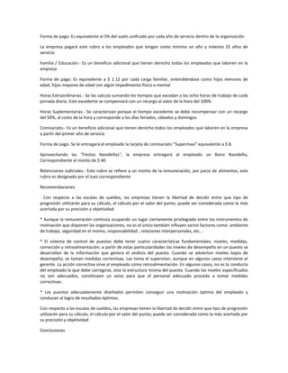 Forma de pago: Es equivalente al 5% del suelo unificado por cada año de servicio dentro de la organización
La empresa pagará este rubro a los empleados que tengan como mínimo un año y máximo 25 años de
servicio
Familia / Educación.- Es un beneficio adicional que tienen derecho todos los empleados que laboren en la
empresa
Forma de pago: Es equivalente a $ 1.12 por cada carga familiar, entendiéndose como hijos menores de
edad, hijos mayores de edad con algún impedimento físico o mental
Horas Extraordinarias.- Se las calcula sumando los tiempos que excedan a las ocho horas de trabajo de cada
jornada diaria. Este excedente se compensará con un recargo al valor de la hora del 100%
Horas Suplementarias.- Se caracterizan porque el tiempo excedente se debe recompensar con un recargo
del 50%, al costo de la hora y corresponde a los días feriados, sábados y domingos
Comisariato.- Es un beneficio adicional que tienen derecho todos los empleados que laboren en la empresa
a partir del primer año de servicio
Forma de pago: Se le entregará el empleado la tarjeta de comisariato "Supermaxi" equivalente a $ 8.
Aprovechando las "Fiestas Navideñas", la empresa entregará al empleado un Bono Navideño,
Correspondiente al monto de $ 40
Retenciones Judiciales.- Este rubro se refiere a un monto de la remuneración, por juicio de alimentos, este
rubro es designado por el Juez correspondiente
Recomendaciones
· Con respecto a las escalas de sueldos, las empresas tienen la libertad de decidir entre que tipo de
progresión utilizarán para su cálculo, el cálculo por el valor del punto; puede ser considerada como la más
acertada por su precisión y objetividad
* Aunque la remuneración continúa ocupando un lugar ciertamente privilegiado entre los instrumentos de
motivación que disponen las organizaciones, no es el único también influyen varios factores como: ambiente
de trabajo, seguridad en el mismo, responsabilidad , relaciones interpersonales, etc...
* El sistema de control de puestos debe tener cuatro características fundamentales: niveles, medidas,
corrección y retroalimentación; a partir de estas particularidades los niveles de desempeño en un puesto se
desarrollan de la información que genera el análisis del puesto. Cuando se advierten niveles bajos de
desempeño, se toman medidas correctivas. Las toma el supervisor, aunque en algunos casos interviene el
gerente. La acción correctiva sirve al empleado como retroalimentación. En algunos casos, no es la conducta
del empleado la que debe corregirse, sino la estructura misma del puesto. Cuando los niveles especificados
no son adecuados, constituyen un aviso para que el personal adecuado proceda a tomar medidas
correctivas.
* Los puestos adecuadamente diseñados permiten conseguir una motivación óptima del empleado y
conducen al logro de resultados óptimos.
Con respecto a las escalas de sueldos, las empresas tienen la libertad de decidir entre que tipo de progresión
utilizarán para su cálculo, el cálculo por el valor del punto; puede ser considerada como la más acertada por
su precisión y objetividad
Conclusiones
 