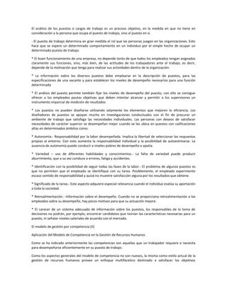 El análisis de los puestos o cargos de trabajo es un proceso objetivo, en la medida en que no tiene en
consideración a la persona que ocupa el puesto de trabajo, sino al puesto en sí.
· El puesto de trabajo determina en gran medida el rol que las personas juegan en las organizaciones. Esto
hace que se espere un determinado comportamiento en un individuo por el simple hecho de ocupar un
determinado puesto de trabajo.
* El buen funcionamiento de una empresa, no depende tanto de que todos los empleados tengan asignadas
claramente sus funciones, sino, más bien, de las actitudes de los trabajadores ante el trabajo, es decir,
depende de la motivación que tenga para realizar sus actividades dentro de la organización.
* La información sobre los diversos puestos debe emplearse en la descripción de puestos, para las
especificaciones de una vacante y para establecer los niveles de desempeño necesarios para una función
determinada
* El análisis del puesto permite también fijar los niveles de desempeño del puesto, con ello se consigue
ofrecer a los empleados pautas objetivas que deben intentar alcanzar y permitir a los supervisores un
instrumento imparcial de medición de resultados
* Los puestos no pueden diseñarse utilizando solamente los elementos que mejoren la eficiencia. Los
diseñadores de puestos se apoyan mucho en investigaciones conductuales con el fin de procurar un
ambiente de trabajo que satisfaga las necesidades individuales. Las personas con deseos de satisfacer
necesidades de carácter superior se desempeñan mejor cuando se les ubica en puestos con calificaciones
altas en determinados ámbitos como:
* Autonomía.- Responsabilidad por la labor desempeñada. Implica la libertad de seleccionar las respuestas
propias al entorno. Con esto aumenta la responsabilidad individual y la posibilidad de autoestimarse. La
ausencia de autonomía puede conducir a niveles pobres de desempeño o apatía.
* Variedad – uso de diferentes habilidades y conocimientos.- La falta de variedad puede producir
aburrimiento, que a su vez conduce a errores, fatiga y accidentes.
* Identificación con la posibilidad de seguir todas las fases de la labor.- El problema de algunos puestos es
que no permiten que el empleado se identifique con su tarea. Posiblemente, el empleado experimente
escaso sentido de responsabilidad y quizá no muestre satisfacción alguna por los resultados que obtiene.
* Significado de la tarea.- Este aspecto adquiere especial relevancia cuando el individuo evalúa su aportación
a toda la sociedad.
* Retroalimentación.- Información sobre el desempeño. Cuando no se proporciona retroalimentación a los
empleados sobre su desempeño, hay pocos motivos para que su actuación mejore.
* El carecer de un sistema adecuado de información sobre los puestos, los responsables de la toma de
decisiones no podrán, por ejemplo, encontrar candidatos que reúnan las características necesarias para un
puesto, ni señalar niveles salariales de acuerdo con el mercado.
El modelo de gestión por competencia (II)
Aplicación del Modelo de Competencia en la Gestión de Recursos Humanos
Como se ha indicado anteriormente las competencias son aquellas que un trabajador requiere o necesita
para desempeñarse eficientemente en su puesto de trabajo.
Como los aspectos generales del modelo de competencia no son nuevos, la misma como estilo actual de la
gestión de recursos humanos provee un enfoque multifacetico destinado a satisfacer los objetivos
 