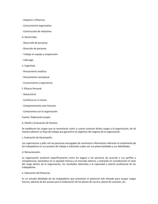 - Impacto e influencia
- Conocimiento organizativo
- Construcción de relaciones
d. Gerenciales
- Desarrollo de personas
- Dirección de personas
- Trabajo en equipo y cooperación
- Liderazgo
e. Cognitivas
- Pensamiento analítico
- Pensamiento conceptual
- Conocimiento y experiencia
f. Eficacia Personal
- Autocontrol
- Confianza en sí mismo
- Comportamiento ante fracasos
- Compromiso con la organización
Fuente: Elaboración propia
b. Diseño y Evaluación de Puestos.
Se establecen los cargos que se necesitarán cubrir y cuanto costarán dichos cargos a la organización, de tal
manera obtener un flujo de trabajo que garantice los objetivos del negocio de la organización.
c. Evaluación de Desempeño.
Los supervisores y jefes son las personas encargadas de suministrar información referente al rendimiento de
los trabajadores en sus puestos de trabajo e indicando cuáles son sus potencialidades y sus debilidades.
d. Remuneración.
La organización analizará específicamente como les pagará a las personas de acuerdo a sus perfiles y
competencias, basándose en la equidad interna y el mercado externo, y tomando en consideración el valor
del cargo dentro de la organización, los resultados obtenidos y la capacidad y talento profesional de los
trabajadores.
e. Valoración del Potencial.
Es un estudio detallado de los trabajadores que presentan el potencial más elevado para ocupar cargos
futuros, además de dar pautas para la elaboración de los planes de carrera, planes de sucesión, etc.
 