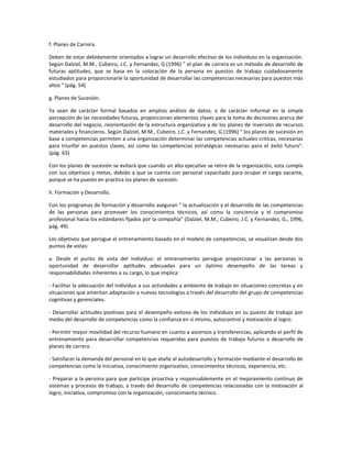 f. Planes de Carrera.
Deben de estar debidamente orientados a lograr un desarrollo efectivo de los individuos en la organización.
Según Dalziel, M.M., Cubeiro, J.C. y Fernandez, G.(1996) " el plan de carrera es un método de desarrollo de
futuras aptitudes, que se basa en la colocación de la persona en puestos de trabajo cuidadosamente
estudiados para proporcionarle la oportunidad de desarrollar las competencias necesarias para puestos más
altos " (pág. 54)
g. Planes de Sucesión.
Ya sean de carácter formal basados en amplios análisis de datos, o de carácter informal en la simple
percepción de las necesidades futuras, proporcionan elementos claves para la toma de decisiones acerca del
desarrollo del negocio, reorientación de la estructura organizativa y de los planes de inversión de recursos
materiales y financieros. Según Dalziel, M.M., Cubeiro, J.C. y Fernandez, G.(1996) " los planes de sucesión en
base a competencias permiten a una organización determinar las competencias actuales criticas, necesarias
para triunfar en puestos claves, así como las competencias estratégicas necesarias para el éxito futuro".
(pág. 63)
Con los planes de sucesión se evitará que cuando un alto ejecutivo se retire de la organización, esta cumpla
con sus objetivos y metas, debido a que se cuenta con personal capacitado para ocupar el cargo vacante,
porque se ha puesto en practica los planes de sucesión.
h. Formación y Desarrollo.
Con los programas de formación y desarrollo aseguran " la actualización y el desarrollo de las competencias
de las personas para promover los conocimientos técnicos, así como la conciencia y el compromiso
profesional hacia los estándares fijados por la compañía" (Dalziel, M.M., Cubeiro, J.C. y Fernandez, G., 1996,
pág. 49).
Los objetivos que persigue el entrenamiento basado en el modelo de competencias, se visualizan desde dos
puntos de vistas:
a. Desde el punto de vista del individuo: el entrenamiento persigue proporcionar a las personas la
oportunidad de desarrollar aptitudes adecuadas para un óptimo desempeño de las tareas y
responsabilidades inherentes a su cargo, lo que implica:
- Facilitar la adecuación del individuo a sus actividades y ambiente de trabajo en situaciones concretas y en
situaciones que ameritan adaptación a nuevas tecnologías a través del desarrollo del grupo de competencias
cognitivas y gerenciales.
- Desarrollar actitudes positivas para el desempeño exitoso de los individuos en su puesto de trabajo por
medio del desarrollo de competencias como la confianza en sí mismo, autocontrol y motivación al logro.
- Permitir mayor movilidad del recurso humano en cuanto a ascensos y transferencias, aplicando el perfil de
entrenamiento para desarrollar competencias requeridas para puestos de trabajo futuros o desarrollo de
planes de carrera.
- Satisfacer la demanda del personal en lo que atañe al autodesarrollo y formación mediante el desarrollo de
competencias como la iniciativa, conocimiento organizativo, conocimientos técnicos, experiencia, etc.
- Preparar a la persona para que participe proactiva y responsablemente en el mejoramiento continuo de
sistemas y procesos de trabajo, a través del desarrollo de competencias relacionadas con la motivación al
logro, iniciativa, compromiso con la organización, conocimiento técnico.
 