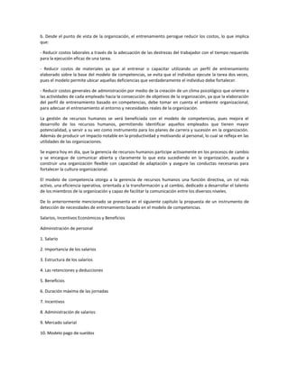 b. Desde el punto de vista de la organización, el entrenamiento persigue reducir los costos, lo que implica
que:
- Reducir costos laborales a través de la adecuación de las destrezas del trabajador con el tiempo requerido
para la ejecución eficaz de una tarea.
- Reducir costos de materiales ya que al entrenar o capacitar utilizando un perfil de entrenamiento
elaborado sobre la base del modelo de competencias, se evita que el individuo ejecute la tarea dos veces,
pues el modelo permite ubicar aquellas deficiencias que verdaderamente el individuo debe fortalecer.
- Reducir costos generales de administración por medio de la creación de un clima psicológico que oriente a
las actividades de cada empleado hacia la consecución de objetivos de la organización, ya que la elaboración
del perfil de entrenamiento basado en competencias, debe tomar en cuenta el ambiente organizacional,
para adecuar el entrenamiento al entorno y necesidades reales de la organización.
La gestión de recursos humanos se verá beneficiada con el modelo de competencias, pues mejora el
desarrollo de los recursos humanos, permitiendo identificar aquellos empleados que tienen mayor
potencialidad, y servir a su vez como instrumento para los planes de carrera y sucesión en la organización.
Además de producir un impacto notable en la productividad y motivando al personal, lo cual se refleja en las
utilidades de las organizaciones.
Se espera hoy en día, que la gerencia de recursos humanos participe activamente en los procesos de cambio
y se encargue de comunicar abierta y claramente lo que esta sucediendo en la organización, ayudar a
construir una organización flexible con capacidad de adaptación y asegure las conductas necesarias para
fortalecer la cultura organizacional.
El modelo de competencia otorga a la gerencia de recursos humanos una función directiva, un rol más
activo, una eficiencia operativa, orientada a la transformación y al cambio, dedicado a desarrollar el talento
de los miembros de la organización y capaz de facilitar la comunicación entre los diversos niveles.
De lo anteriormente mencionado se presenta en el siguiente capitulo la propuesta de un instrumento de
detección de necesidades de entrenamiento basado en el modelo de competencias.
Salarios, Incentivos Económicos y Beneficios
Administración de personal
1. Salario
2. Importancia de los salarios
3. Estructura de los salarios
4. Las retenciones y deducciones
5. Beneficios
6. Duración máxima de las jornadas
7. Incentivos
8. Administración de salarios
9. Mercado salarial
10. Modelo pago de sueldos
 