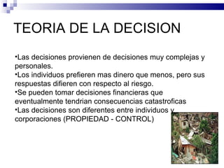 TEORIA DE LA DECISION Las decisiones provienen de decisiones muy complejas y personales. Los individuos prefieren mas dinero que menos, pero sus respuestas difieren con respecto al riesgo. Se pueden tomar decisiones financieras que eventualmente tendrian consecuencias catastroficas Las decisiones son diferentes entre individuos y corporaciones (PROPIEDAD - CONTROL) 