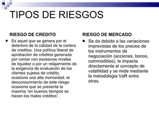 TIPOS DE RIESGOS RIESGO DE CREDITO Es aquel que se genera por el deterioro de la calidad de la cartera de creditos. Una política liberal de aprobación de créditos generada por contar con excesivos niveles de liquidez o por un relajamiento de la exigencia de evaluación de los clientes sujetos de crédito, ocasiona una alta morosidad, el desconocimiento de este riesgo ocasiona que se presente la maxima “en buenos tiempos se hacen los malos créditos”. RIESGO DE MERCADO Se da debido a las variaciones imprevistas de los precios de los instrumentos de negociación (acciones, bonos, commodities), le impacta directamente el concepto de volatilidad y se mide mediante la metodologia VaR entre otras. 