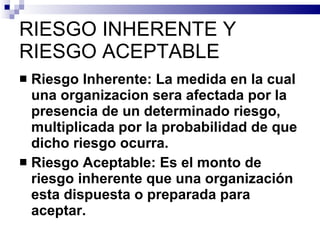 RIESGO INHERENTE Y RIESGO ACEPTABLE Riesgo Inherente: La medida en la cual una organizacion sera afectada por la presencia de un determinado riesgo, multiplicada por la probabilidad de que dicho riesgo ocurra. Riesgo Aceptable: Es el monto de riesgo inherente que una organización esta dispuesta o preparada para aceptar. 