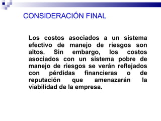 CONSIDERACIÓN FINAL  Los costos asociados a un sistema efectivo de manejo de riesgos son altos. Sin embargo, los costos asociados con un sistema pobre de manejo de riesgos se verán reflejados con pérdidas financieras o de reputación que amenazarán la viabilidad de la empresa.  