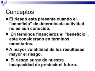 Conceptos El riesgo esta presente cuando el “beneficio” de determinada actividad no es aun conocido. En terminos financieros el “beneficio”, esta considerado en terminos monetarios. A mayor volatilidad de los resultados mayor el riesgo. El riesgo surge de nuestra incapacidad de predecir el futuro. 