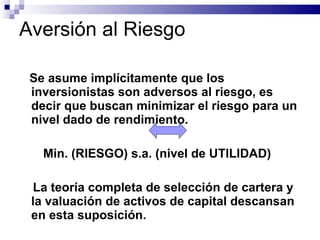 Aversión al Riesgo Se asume implícitamente que los inversionistas son adversos al riesgo, es decir que buscan minimizar el riesgo para un nivel dado de rendimiento. Min. (RIESGO) s.a. (nivel de UTILIDAD) La teoría completa de selección de cartera y la valuación de activos de capital descansan en esta suposición. 