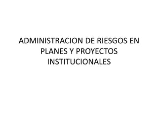 ADMINISTRACION DE RIESGOS EN
PLANES Y PROYECTOS
INSTITUCIONALES
 