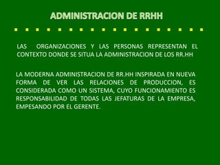 LA MODERNA ADMINISTRACION DE RR.HH INSPIRADA EN NUEVA
FORMA DE VER LAS RELACIONES DE PRODUCCION, ES
CONSIDERADA COMO UN SISTEMA, CUYO FUNCIONAMIENTO ES
RESPONSABILIDAD DE TODAS LAS JEFATURAS DE LA EMPRESA,
EMPESANDO POR EL GERENTE.
LAS ORGANIZACIONES Y LAS PERSONAS REPRESENTAN EL
CONTEXTO DONDE SE SITUA LA ADMINISTRACION DE LOS RR.HH
 