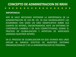 IMPORTANCIA
HOY SE HACE NECESARIO ENTENDER LA IMPORTANCIA DE LA
ADMINISTRACION DE LOS RR. HH, YA QUE MUNDIALMENTE LAS
ECONOMIAS HAN DADO UN GIRO SIGNIFICATIVO SOBRE SUS
CAMPOS DE INTERES, ENCONTRANDOSE ANTE UN ENTORNO DE
CONSTANTES CAMBIOS Y DE ALTA COMPETITIVIDAD, DONDE EL
PROCESO DE GLOBALIZACION Y APERTURA DE MERCADOS
AMENAZA NUESTROS INTERES.
EN EL PROCESO DE GLOBALIZACION EN QUE VIVIMOS NOS URGE
APELAR AL MANEJO EFECTIVO DE NUESTROS SISTEMAS
ORGANIZACIONALES Y DE LA ADMINISATRACION DE PERSONAL.
 