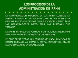 LA ADMINISTRACION MODERNA DE LOS RR.HH CONSISTE EN
VARIAR ACTIVIDADES INTEGRADAS CON EL PROPOSITO DE
OBTENER EFECTOS SINERGICOS Y MULTIPLICADORES, TANTO PARA
LAS ORGANIZACIONES COMO PARA LAS PERSONAS QUE
TRABAJAN.
LA ARH SE REFIERE A LAS POLITICAS Y LAS PRACTICAS NECESARIAS
PARA ADMINISTRAR EL TRABAJO DE LAS PERSONAS.
SE DEBE CREAR TODAS LAS CONDICIONES PARA AUMENTAR EL
CAPITAL HUMANO, ASI COMO EL CAPITAL INTELECTUAL, SEA DE
LAS PERSONAS O DE LA ORGANIZACIÓN.
 