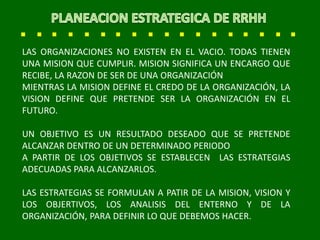 LAS ORGANIZACIONES NO EXISTEN EN EL VACIO. TODAS TIENEN
UNA MISION QUE CUMPLIR. MISION SIGNIFICA UN ENCARGO QUE
RECIBE, LA RAZON DE SER DE UNA ORGANIZACIÓN
MIENTRAS LA MISION DEFINE EL CREDO DE LA ORGANIZACIÓN, LA
VISION DEFINE QUE PRETENDE SER LA ORGANIZACIÓN EN EL
FUTURO.
UN OBJETIVO ES UN RESULTADO DESEADO QUE SE PRETENDE
ALCANZAR DENTRO DE UN DETERMINADO PERIODO
A PARTIR DE LOS OBJETIVOS SE ESTABLECEN LAS ESTRATEGIAS
ADECUADAS PARA ALCANZARLOS.
LAS ESTRATEGIAS SE FORMULAN A PATIR DE LA MISION, VISION Y
LOS OBJERTIVOS, LOS ANALISIS DEL ENTERNO Y DE LA
ORGANIZACIÓN, PARA DEFINIR LO QUE DEBEMOS HACER.
 