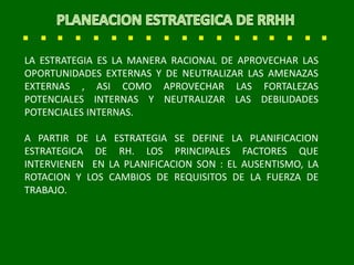 LA ESTRATEGIA ES LA MANERA RACIONAL DE APROVECHAR LAS
OPORTUNIDADES EXTERNAS Y DE NEUTRALIZAR LAS AMENAZAS
EXTERNAS , ASI COMO APROVECHAR LAS FORTALEZAS
POTENCIALES INTERNAS Y NEUTRALIZAR LAS DEBILIDADES
POTENCIALES INTERNAS.
A PARTIR DE LA ESTRATEGIA SE DEFINE LA PLANIFICACION
ESTRATEGICA DE RH. LOS PRINCIPALES FACTORES QUE
INTERVIENEN EN LA PLANIFICACION SON : EL AUSENTISMO, LA
ROTACION Y LOS CAMBIOS DE REQUISITOS DE LA FUERZA DE
TRABAJO.
 