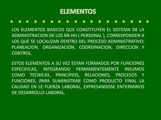 LOS ELEMENTOS BASICOS QUE CONSTITUYEN EL SISTEMA DE LA
ADMINISTRACION DE LOS RR.HH ( PERSONAL ), CORRESPONDEN A
LOS QUE SE LOCALIZAN DENTRO DEL PROCESO ADMINISTRATIVO:
PLANEACION, ORGANIZACIÓN, COORDINACION, DIRECCION Y
CONTROL.
ESTOS ELEMENTOS A SU VEZ ESTAN FORMADOS POR FUNCIONES
ESPECIFICAS, INTEGRANDO PERMANENTEMENTE INSUMOS
COMO TECNICAS, PRINCIPIOS, RELACIONES, PROCESOS Y
FUNCIONES, PARA SUMINISTRAR COMO PRODUCTO FINAL LA
CALIDAD EN LE FUERZA LABORAL, EXPRESANDOSE ENTERMINOS
DE DESARROLLO LABORAL.
 