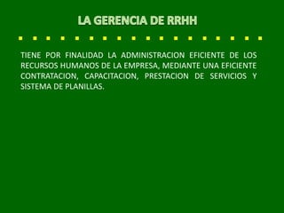 TIENE POR FINALIDAD LA ADMINISTRACION EFICIENTE DE LOS
RECURSOS HUMANOS DE LA EMPRESA, MEDIANTE UNA EFICIENTE
CONTRATACION, CAPACITACION, PRESTACION DE SERVICIOS Y
SISTEMA DE PLANILLAS.
 