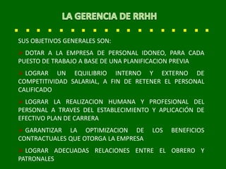 SUS OBJETIVOS GENERALES SON:
 DOTAR A LA EMPRESA DE PERSONAL IDONEO, PARA CADA
PUESTO DE TRABAJO A BASE DE UNA PLANIFICACION PREVIA
 LOGRAR UN EQUILIBRIO INTERNO Y EXTERNO DE
COMPETITIVIDAD SALARIAL, A FIN DE RETENER EL PERSONAL
CALIFICADO
 LOGRAR LA REALIZACION HUMANA Y PROFESIONAL DEL
PERSONAL A TRAVES DEL ESTABLECIMIENTO Y APLICACIÓN DE
EFECTIVO PLAN DE CARRERA
 GARANTIZAR LA OPTIMIZACION DE LOS BENEFICIOS
CONTRACTUALES QUE OTORGA LA EMPRESA
 LOGRAR ADECUADAS RELACIONES ENTRE EL OBRERO Y
PATRONALES
 