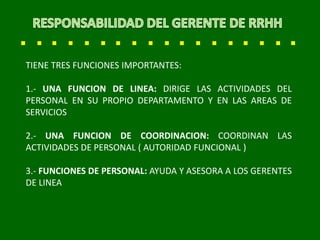 TIENE TRES FUNCIONES IMPORTANTES:
1.- UNA FUNCION DE LINEA: DIRIGE LAS ACTIVIDADES DEL
PERSONAL EN SU PROPIO DEPARTAMENTO Y EN LAS AREAS DE
SERVICIOS
2.- UNA FUNCION DE COORDINACION: COORDINAN LAS
ACTIVIDADES DE PERSONAL ( AUTORIDAD FUNCIONAL )
3.- FUNCIONES DE PERSONAL: AYUDA Y ASESORA A LOS GERENTES
DE LINEA
 