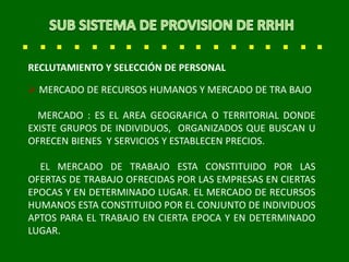 RECLUTAMIENTO Y SELECCIÓN DE PERSONAL
 MERCADO DE RECURSOS HUMANOS Y MERCADO DE TRA BAJO
MERCADO : ES EL AREA GEOGRAFICA O TERRITORIAL DONDE
EXISTE GRUPOS DE INDIVIDUOS, ORGANIZADOS QUE BUSCAN U
OFRECEN BIENES Y SERVICIOS Y ESTABLECEN PRECIOS.
EL MERCADO DE TRABAJO ESTA CONSTITUIDO POR LAS
OFERTAS DE TRABAJO OFRECIDAS POR LAS EMPRESAS EN CIERTAS
EPOCAS Y EN DETERMINADO LUGAR. EL MERCADO DE RECURSOS
HUMANOS ESTA CONSTITUIDO POR EL CONJUNTO DE INDIVIDUOS
APTOS PARA EL TRABAJO EN CIERTA EPOCA Y EN DETERMINADO
LUGAR.
 