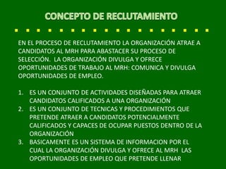 EN EL PROCESO DE RECLUTAMIENTO LA ORGANIZACIÓN ATRAE A
CANDIDATOS AL MRH PARA ABASTACER SU PROCESO DE
SELECCIÓN. LA ORGANIZACIÓN DIVULGA Y OFRECE
OPORTUNIDADES DE TRABAJO AL MRH: COMUNICA Y DIVULGA
OPORTUNIDADES DE EMPLEO.
1. ES UN CONJUNTO DE ACTIVIDADES DISEÑADAS PARA ATRAER
CANDIDATOS CALIFICADOS A UNA ORGANIZACIÓN
2. ES UN CONJUNTO DE TECNICAS Y PROCEDIMIENTOS QUE
PRETENDE ATRAER A CANDIDATOS POTENCIALMENTE
CALIFICADOS Y CAPACES DE OCUPAR PUESTOS DENTRO DE LA
ORGANIZACIÓN
3. BASICAMENTE ES UN SISTEMA DE INFORMACION POR EL
CUAL LA ORGANIZACIÓN DIVULGA Y OFRECE AL MRH LAS
OPORTUNIDADES DE EMPLEO QUE PRETENDE LLENAR
 